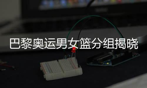 巴黎奥运男女篮分组揭晓 中国女篮遭遇西班牙队