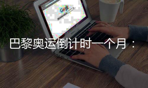 巴黎奥运倒计时一个月：中国军团多项实现满额参赛