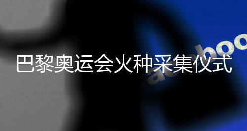 巴黎奥运会火种采集仪式在希腊古奥林匹亚举行