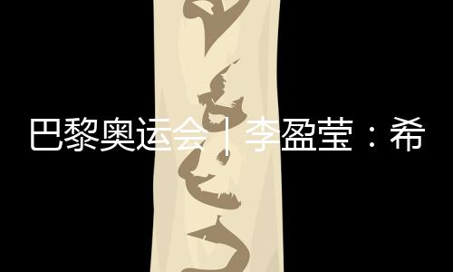 巴黎奥运会｜李盈莹：希望站上巴黎奥运会领奖台