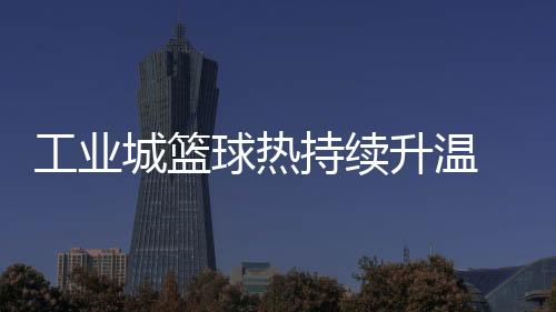 工业城篮球热持续升温 2025年株洲"厂BA"赛事升级“玩法”多元