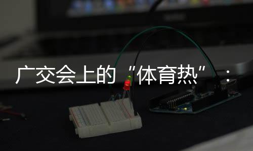 广交会上的“体育热”：中国智造实力“圈粉”采购商