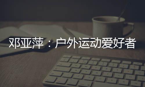 邓亚萍：户外运动爱好者越来越多 一定要注意交通安全