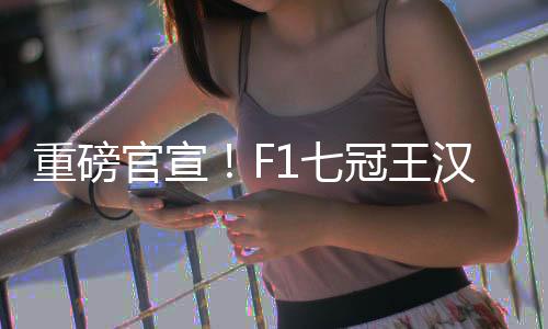 重磅官宣！F1七冠王汉密尔顿将转投法拉利！