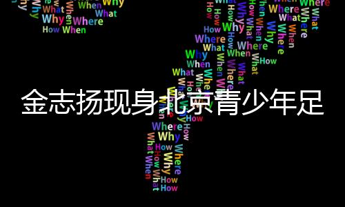 金志扬现身北京青少年足球赛季颁奖 寄语青少年足球发展