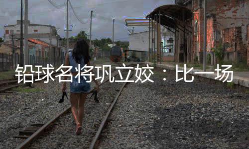 铅球名将巩立姣:比一场少一场,学会珍惜与享受
