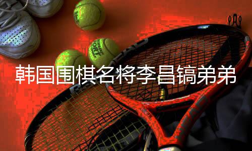 韩国围棋名将李昌镐弟弟离世，他将中国视为第二故乡