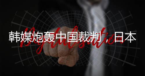 韩媒炮轰中国裁判,日本球迷:是韩国队球员过于粗鲁