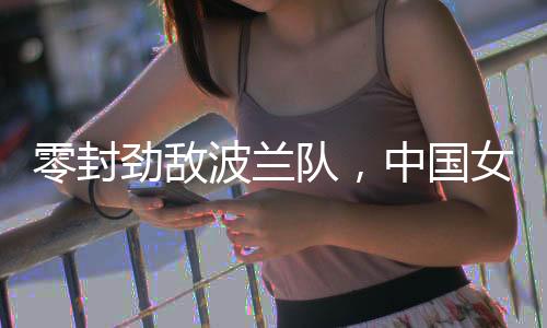 零封劲敌波兰队，中国女排世联赛香港站全胜收官