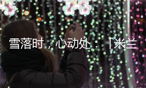 雪落时，心动处：「米兰雪落时」如何让冬奥叙事落入生活肌理？