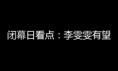 闭幕日看点：李雯雯有望卫冕 金牌榜之争尘埃落定