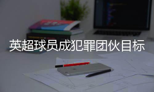 英超球员成犯罪团伙目标 球员高价升级家中安保措施