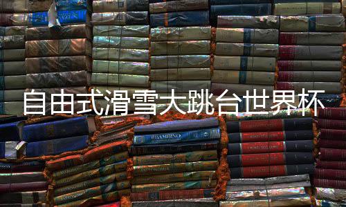 自由式滑雪大跳台世界杯斯廷博特站：杨如意摘得铜牌