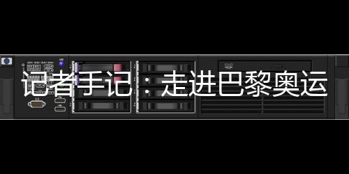 记者手记：走进巴黎奥运村 感受奥林匹克理想跨越百年
