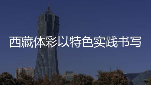 西藏体彩以特色实践书写责任彩票高原篇章