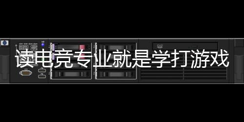 读电竞专业就是学打游戏？揭秘电竞专业的真实情况
