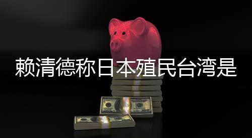 赖清德称日本殖民台湾是为推动“东亚共荣圈”,外交部:决不允许任何人为侵略翻案