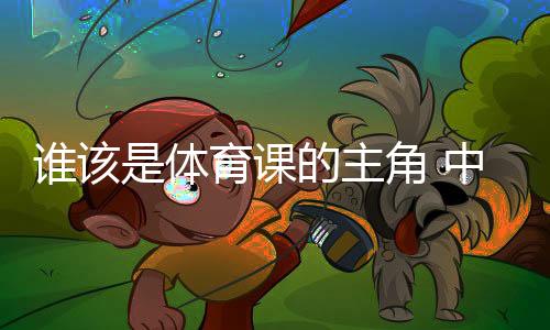 谁该是体育课的主角 中国老师考察英国体育引发的思考