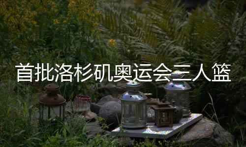 首批洛杉矶奥运会三人篮球参赛队伍最早2027年12月发生