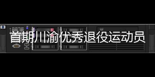 首期川渝优秀退役运动员转岗体育教练员培训班在重庆开班