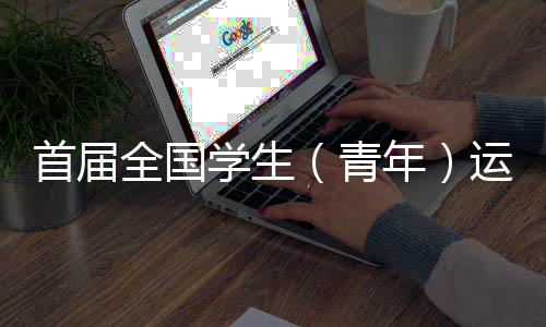 首届全国学生（青年）运动会在广西举行 这场运动会属于年轻人