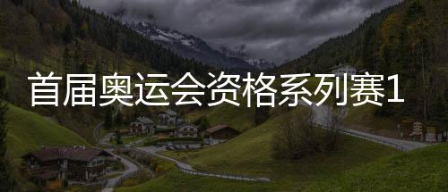 首届奥运会资格系列赛16日开赛 多个项目我国选手优势明显