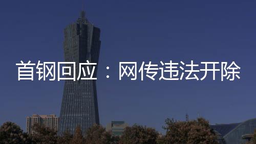 首钢回应：网传违法开除员工女子非首钢员工高管
