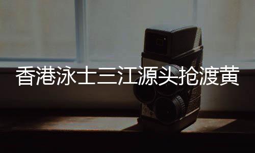 香港泳士三江源头抢渡黄河：怀拥母亲河的感觉很享受
