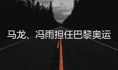 马龙、冯雨担任巴黎奥运会开幕式中国体育代表团旗手