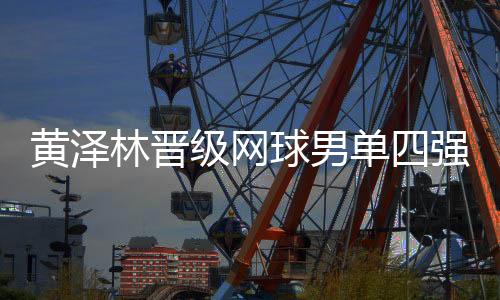 黄泽林晋级网球男单四强：全运初体验渐入佳境