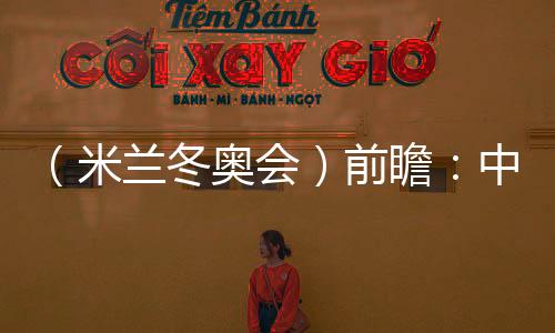 (米兰冬奥会)前瞻:中国精“冰”强将力争新突破