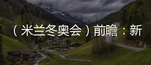 （米兰冬奥会）前瞻：新星老将并肩而行 中国雪上军团迎综合考验