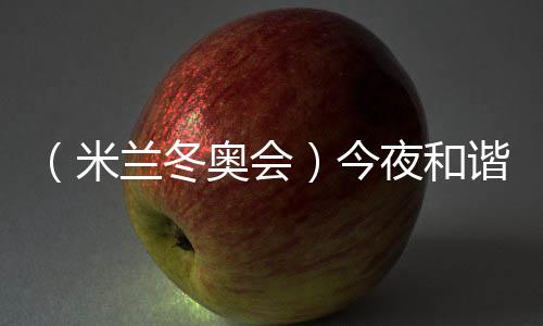 （米兰冬奥会）今夜和谐之音，从《意大利幻想曲》中来