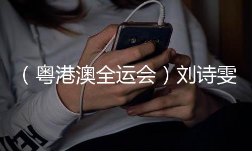 （粤港澳全运会）刘诗雯谈六次参加全运会：充分享受每个瞬间