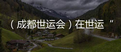 （成都世运会）在世运“飞檐走壁”：向上之路并肩共筑