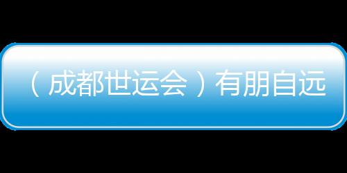 （成都世运会）有朋自远方来 成都世运会超出竞技