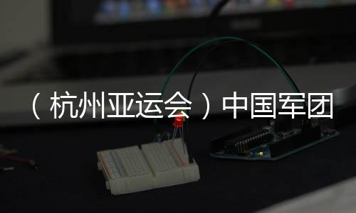 （杭州亚运会）中国军团星光璀璨：名将云集 新人亮眼