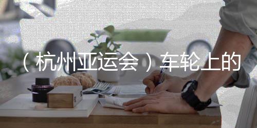 （杭州亚运会）车轮上的亚运：交通保障各方“使命必达”