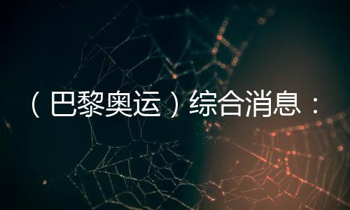 （巴黎奥运）综合消息：再取双冠 中国21金重回榜首