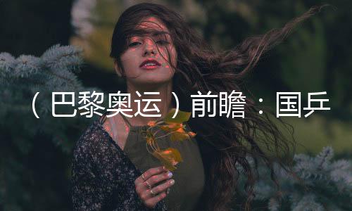 （巴黎奥运）前瞻：国乒新老结合实力均衡 目标直指大包揽