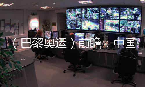 （巴黎奥运）前瞻：中国奥运代表团水陆并进力求新突破