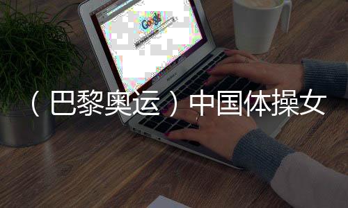 (巴黎奥运)中国体操女团“稳”字当头 周雅琴位列平衡木榜首