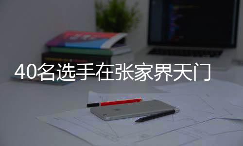 40名选手在张家界天门山999级天梯展开巅峰对决