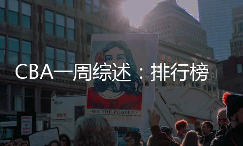 CBA一周综述：排行榜竞争白热化 “新员”亮相展锋芒