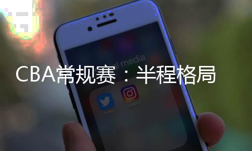 CBA常规赛：半程格局稳中有变 新疆队暂居榜首