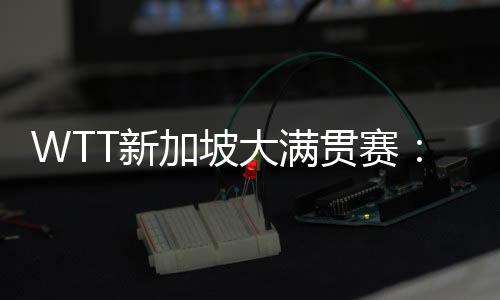 WTT新加坡大满贯赛：孙颖莎等国乒六将晋级16强