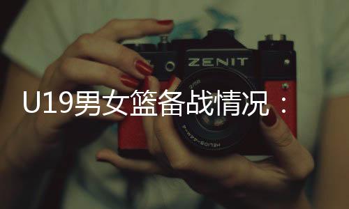 U19男女篮备战情况：世界杯是硬仗，全队想尽力做到最好