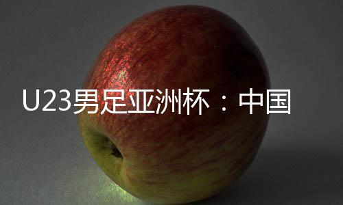 U23男足亚洲杯：中国队0:0战平泰国队 首次小组出线