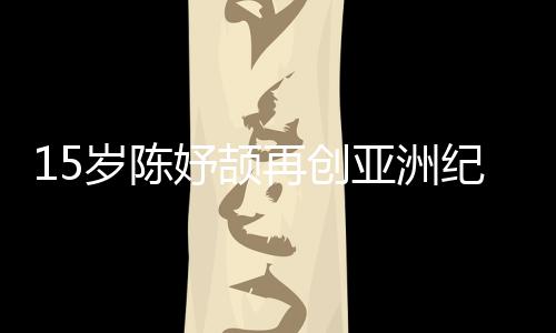 15岁陈妤颉再创亚洲纪录,已成为国家集训队队员
