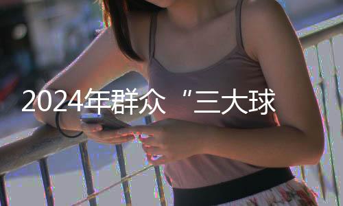 2024年群众“三大球”精品赛事案例推荐工作启动